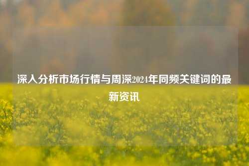 深入分析市场行情与周深2024年同频关键词的最新资讯