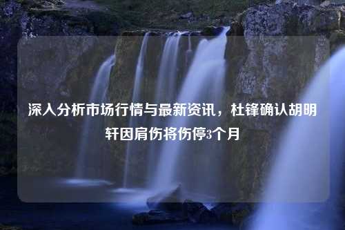 深入分析市场行情与最新资讯，杜锋确认胡明轩因肩伤将伤停3个月