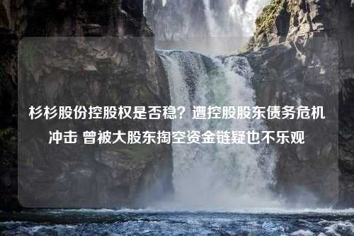 杉杉股份控股权是否稳？遭控股股东债务危机冲击 曾被大股东掏空资金链疑也不乐观