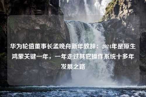 华为轮值董事长孟晚舟新年致辞：2024年是原生鸿蒙关键一年，一年走过其它操作系统十多年发展之路