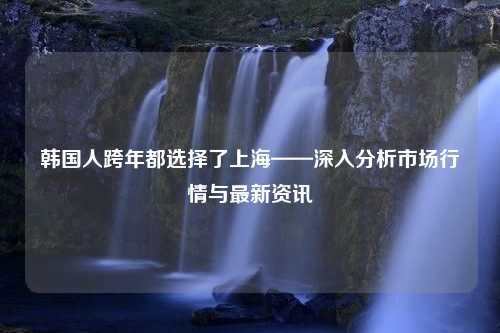 韩国人跨年都选择了上海——深入分析市场行情与最新资讯