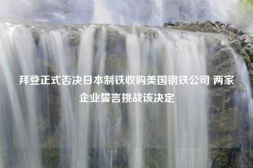 拜登正式否决日本制铁收购美国钢铁公司 两家企业誓言挑战该决定