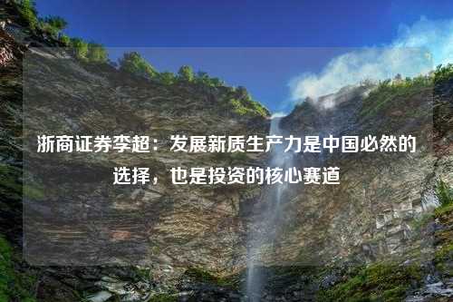 浙商证券李超：发展新质生产力是中国必然的选择，也是投资的核心赛道