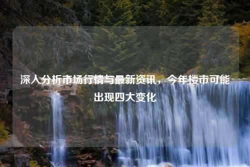 深入分析市场行情与最新资讯，今年楼市可能出现四大变化