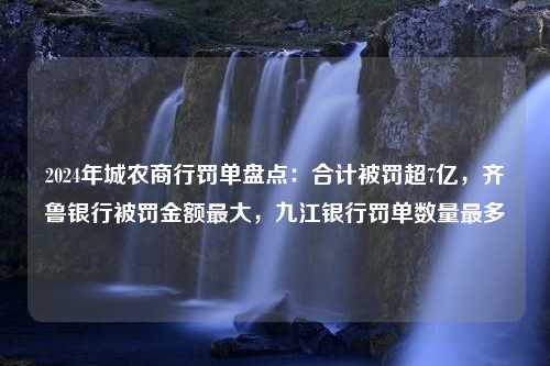 2024年城农商行罚单盘点：合计被罚超7亿，齐鲁银行被罚金额最大，九江银行罚单数量最多