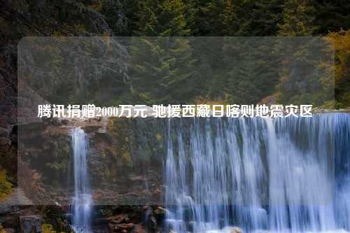 腾讯捐赠2000万元 驰援西藏日喀则地震灾区