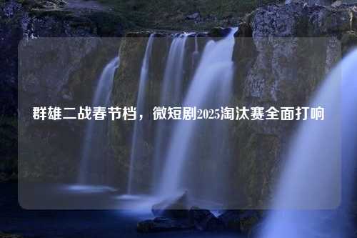 群雄二战春节档，微短剧2025淘汰赛全面打响