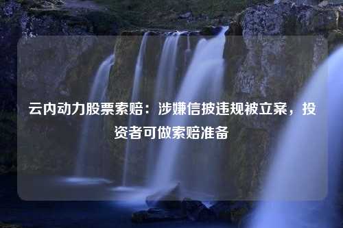 云内动力股票索赔：涉嫌信披违规被立案，投资者可做索赔准备