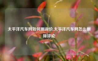 太平洋汽车网如何删询价,太平洋汽车网怎么删除评论