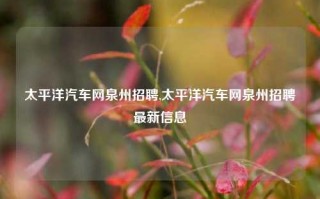 太平洋汽车网泉州招聘,太平洋汽车网泉州招聘最新信息