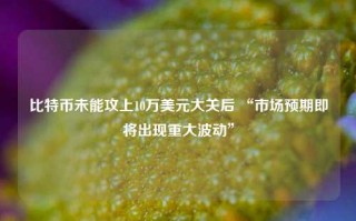 比特币未能攻上10万美元大关后 “市场预期即将出现重大波动”