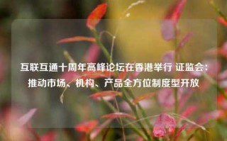 互联互通十周年高峰论坛在香港举行 证监会：推动市场、机构、产品全方位制度型开放