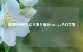 英国反垄断机构批准谷歌与Anthropic合作关系