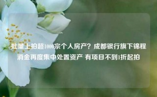 批量上拍超1000宗个人房产？成都银行旗下锦程消金再度集中处置资产 有项目不到1折起拍