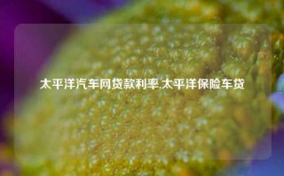 太平洋汽车网贷款利率,太平洋保险车贷