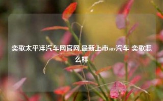 奕歌太平洋汽车网官网,最新上市suv汽车 奕歌怎么样