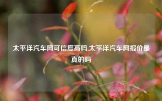 太平洋汽车网可信度高吗,太平洋汽车网报价是真的吗