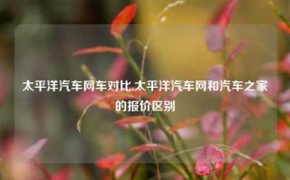 太平洋汽车网车对比,太平洋汽车网和汽车之家的报价区别