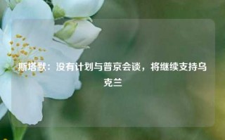 斯塔默：没有计划与普京会谈，将继续支持乌克兰