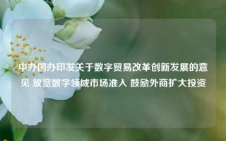 中办国办印发关于数字贸易改革创新发展的意见 放宽数字领域市场准入 鼓励外商扩大投资