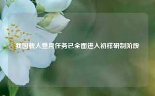 我国载人登月任务已全面进入初样研制阶段