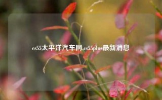 cs55太平洋汽车网,cs55plus最新消息