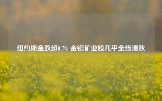 纽约期金跌超0.7% 金银矿业股几乎全线溃败