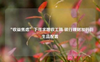 “收益焦虑”下寻求增收工具 银行理财加码衍生品配置