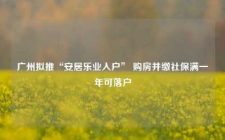 广州拟推“安居乐业入户” 购房并缴社保满一年可落户