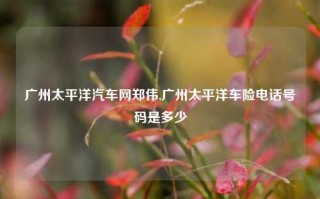 广州太平洋汽车网郑伟,广州太平洋车险电话号码是多少