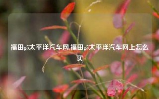 福田g5太平洋汽车网,福田g5太平洋汽车网上怎么买