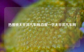 热搜榜太平洋汽车网,百度一下太平洋汽车网