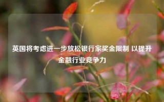 英国将考虑进一步放松银行家奖金限制 以提升金融行业竞争力