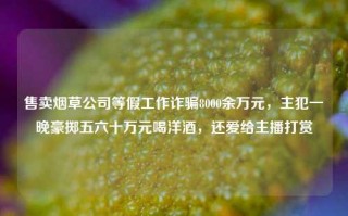 售卖烟草公司等假工作诈骗8000余万元，主犯一晚豪掷五六十万元喝洋酒，还爱给主播打赏