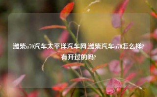 潍柴u70汽车太平洋汽车网,潍柴汽车u70怎么样?有开过的吗?