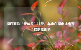 酒商面临“无价差”挑战，年末白酒市场出现价格倒挂现象