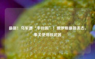 最新！乌军遭“半包围”！俄罗斯最新表态，事关使用核武器