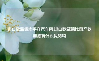 进口欧蓝德太平洋汽车网,进口欧蓝德比国产欧蓝德有什么优势吗