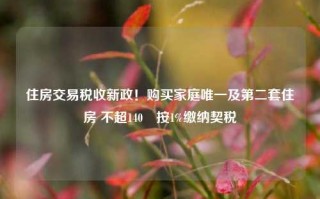 住房交易税收新政！购买家庭唯一及第二套住房 不超140㎡按1%缴纳契税