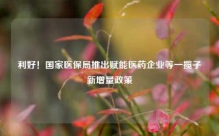 利好！国家医保局推出赋能医药企业等一揽子新增量政策