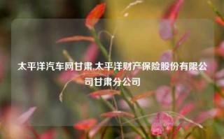 太平洋汽车网甘肃,太平洋财产保险股份有限公司甘肃分公司