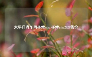 太平洋汽车网林肯mkz,林肯mkz2020售价