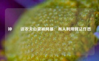 钟睒睒谈农夫山泉被网暴：有人利用算法作恶