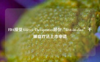 FDA接受Aldeyra Therapeutics潜在“first-in-class”干眼症疗法上市申请