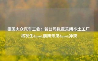 德国大众汽车工会：若公司执意关闭本土工厂 将发生"前所未见"冲突