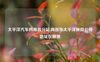 太平洋汽车网南昌分站,南昌市太平洋保险公司地址在哪里