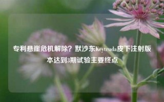 专利悬崖危机解除？默沙东Keytruda皮下注射版本达到3期试验主要终点