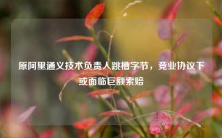 原阿里通义技术负责人跳槽字节，竞业协议下或面临巨额索赔