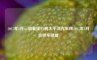 2017年3月suv销量排行榜太平洋汽车网,2017年3月份轿车销量