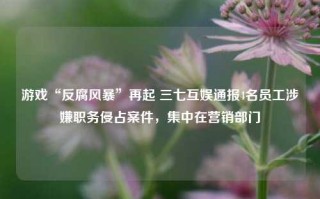 游戏“反腐风暴”再起 三七互娱通报4名员工涉嫌职务侵占案件，集中在营销部门